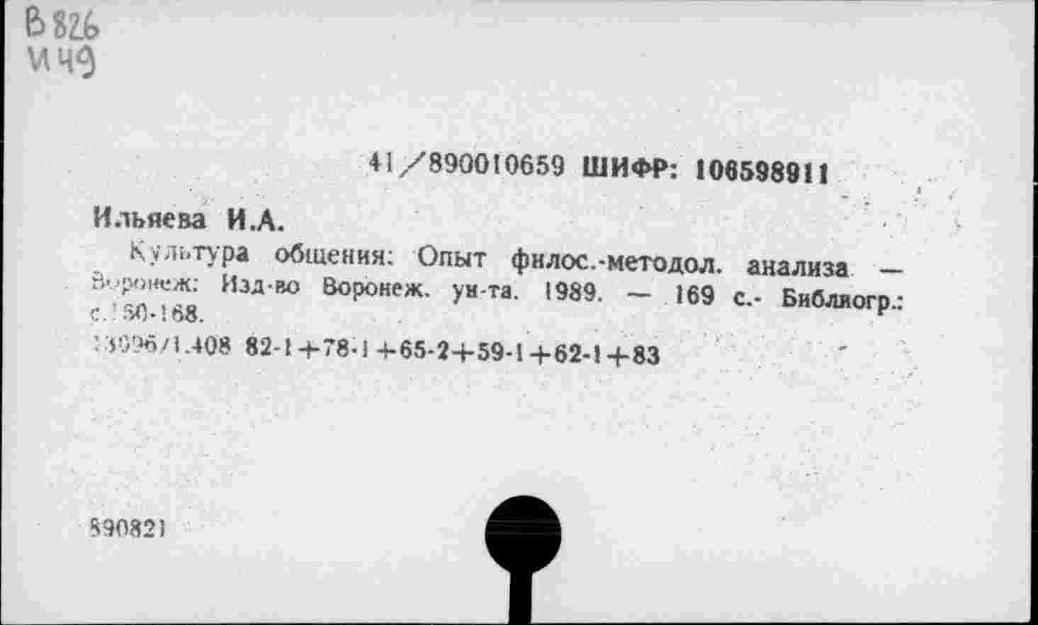 ﻿Ь82Ь
+ 1/890010659 ШИФР: 106598911
Ильяева И.А.
Культура общения; Опыт филос.-методол. анализа — В-роиеж: Изд-во Воронеж, ун-та. 1989. — 169 с.- Библиогр-с.’ЗД-!68.	г"
: ГЗЗД/1.408 82-1 +78-1+65-2+59-1+62-1 +83
890821